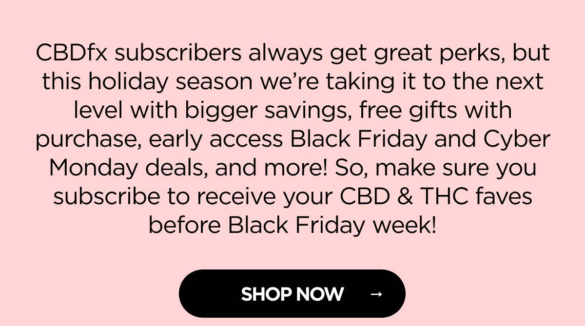 CBDfx subscribers always get great perks, but this holiday season we’re taking it to the next level with bigger savings, free gifts with purchase, early access Black Friday and Cyber Monday deals, and more! So, make sure you subscribe to receive your CBD & THC faves before Black Friday week! [SHOP NOW]