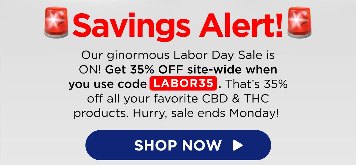 🚨Savings Alert!🚨 Our ginormous Labor Day Sale is ON! Get 35% OFF site-wide when you use code LABOR35. That’s 35% off all your favorite CBD & THC products. Hurry, sale ends Monday!  [SHOP NOW]