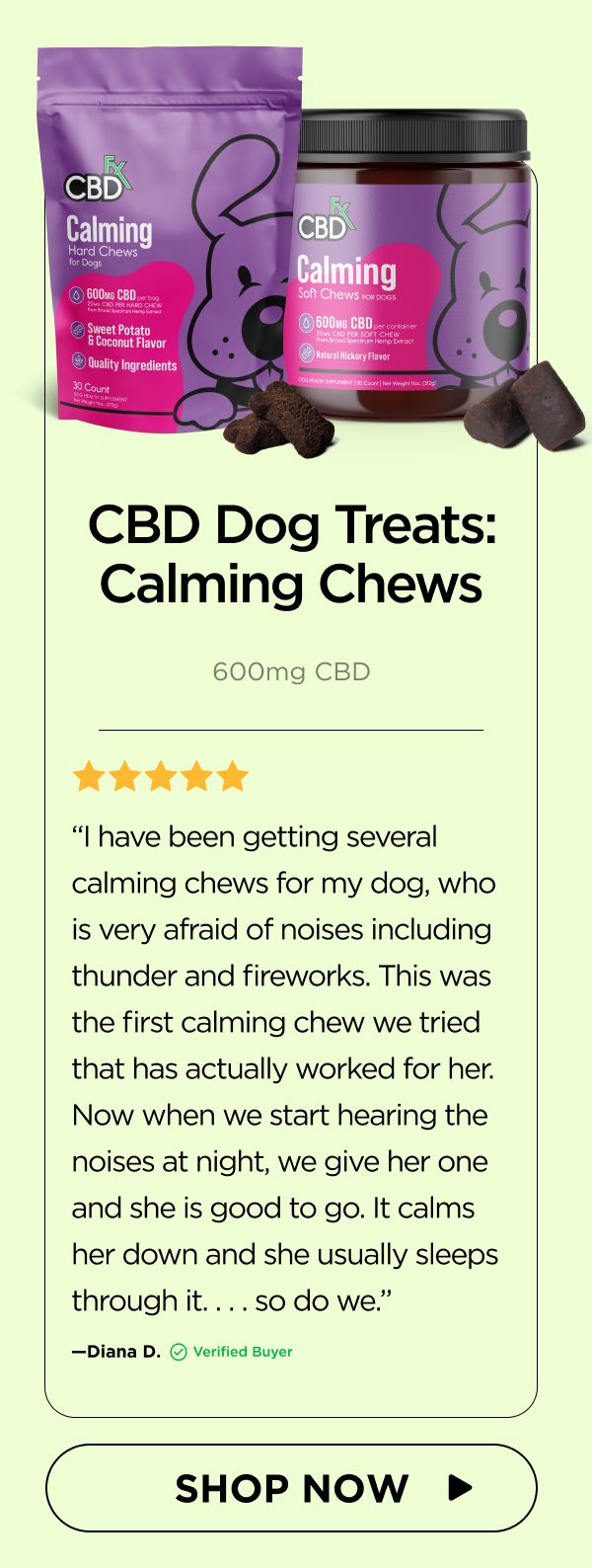 CBD Dog Treats: Calming Chews “I have been getting several calming chews for my dog, who is very afraid of noises including thunder and fireworks. This was the first calming chew we tried that has actually worked for her. Now when we start hearing the noises at night, we give her one and she is good to go. It calms her down and she usually sleeps through it. . . . so do we.”—Diana D. (Verified Buyer) 
