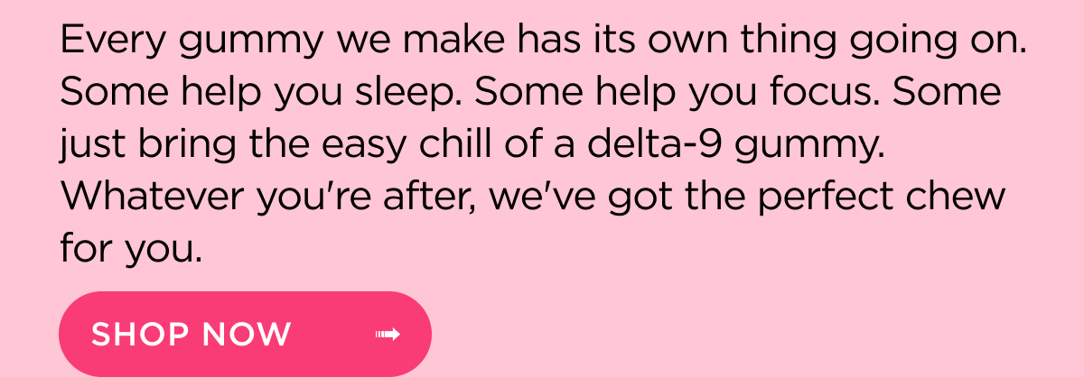 Every gummy we make has its own thing going on. Some help you sleep. Some help you focus. Some just bring the easy chill of a delta-9 gummy. Whatever you're after, we've got the perfect chew for you.