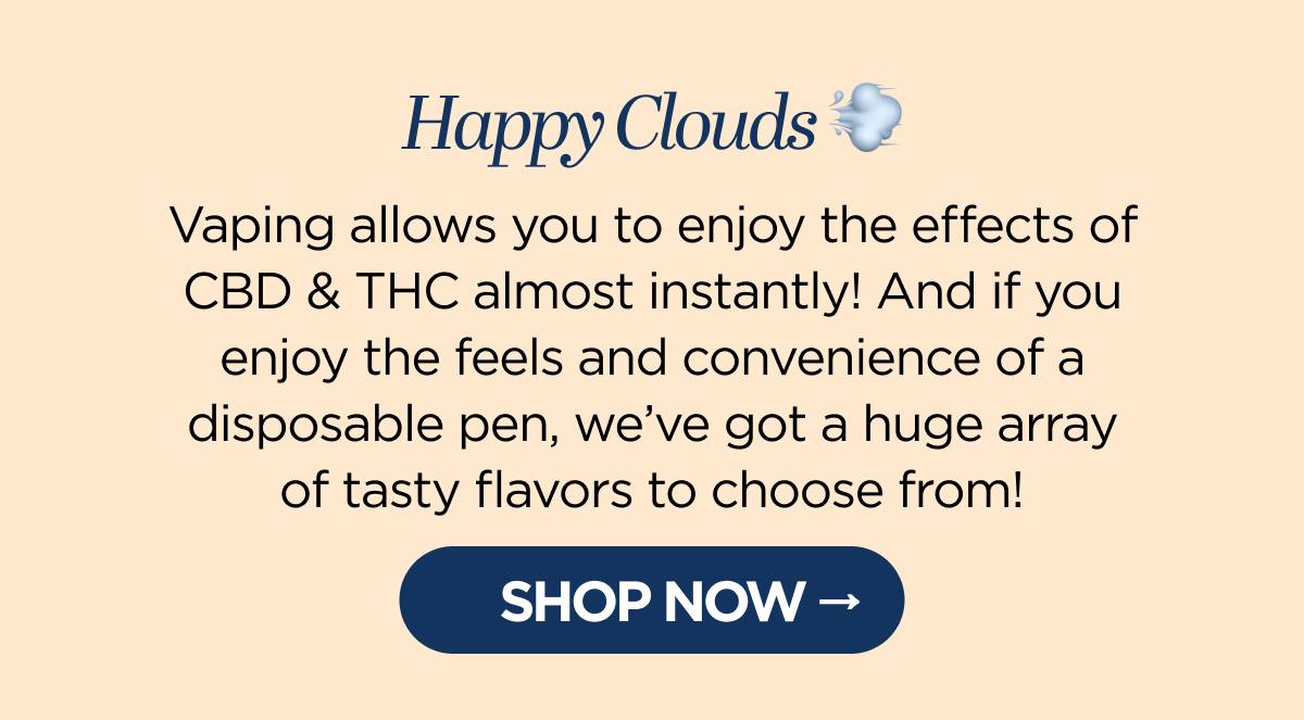 Happy Clouds Vaping allows you to enjoy the effects of CBD & THC almost instantly! And whether you prefer a disposable pen or a poppin’ juice for your vape kit, we’ve got a huge array of tasty flavors to choose from!  [SHOP NOW]