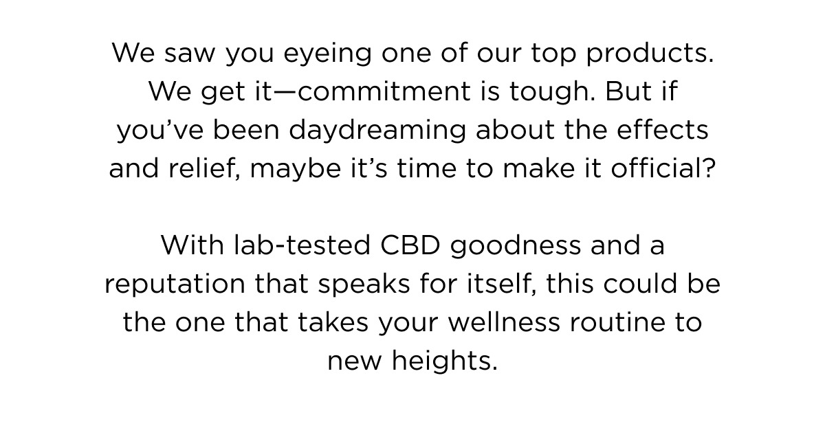 We saw you eyeing one of our top products. We get it—commitment is tough. But if you've been daydreaming about the effects and relief, maybe it's time to make it official?  With lab-tested CBD goodness and a reputation that speaks for itself, this could be the one that takes your wellness routine to new heights.