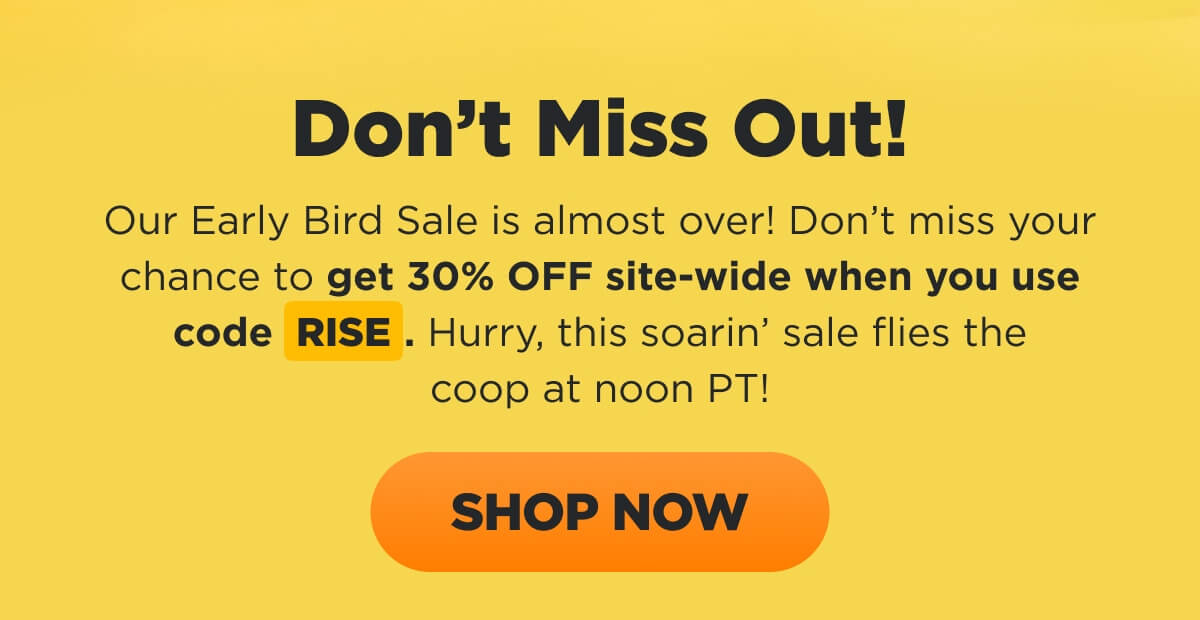 Don’t Miss Out! Our Early Bird Sale is almost over! Don’t miss your chance to get 30% OFF site-wide when you use code RISE. Hurry, this soarin’ sale flies the coop at noon PT! [SHOP NOW]