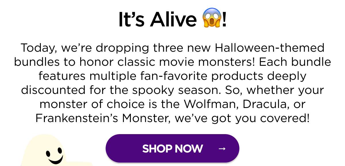 It’s Alive! Today, we’re dropping three new Halloween-themed bundles to honor classic movie monsters! Each bundle features multiple fan-favorite products deeply discounted for the spooky season. So, whether your monster of choice is the Wolfman, Dracula, or Frankenstein’s Monster, we’ve got you covered! [SHOP NOW]