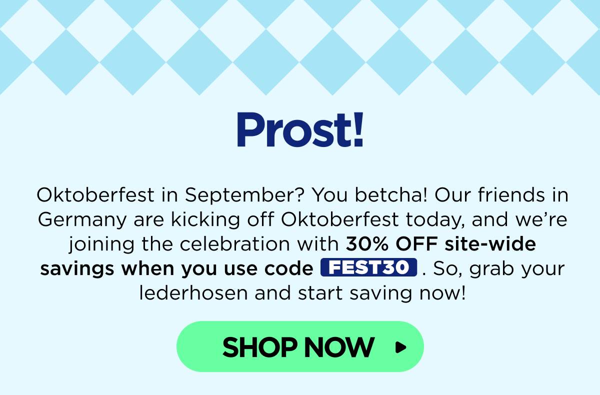 Prost! Oktoberfest in September? You betcha! Our friends in Germany are kicking off Oktoberfest today, and we’re joining the celebration with 30% OFF site-wide savings when you use code FEST30. So, grab your lederhosen and start saving now! [SHOP NOW]