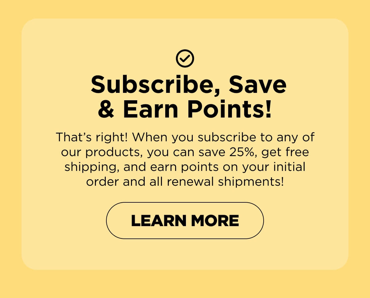 Subscribe, Save & Earn Points! That’s right! When you subscribe to any of our products, you can save 25%, get free shipping, and earn points on your initial order and all renewal shipments!