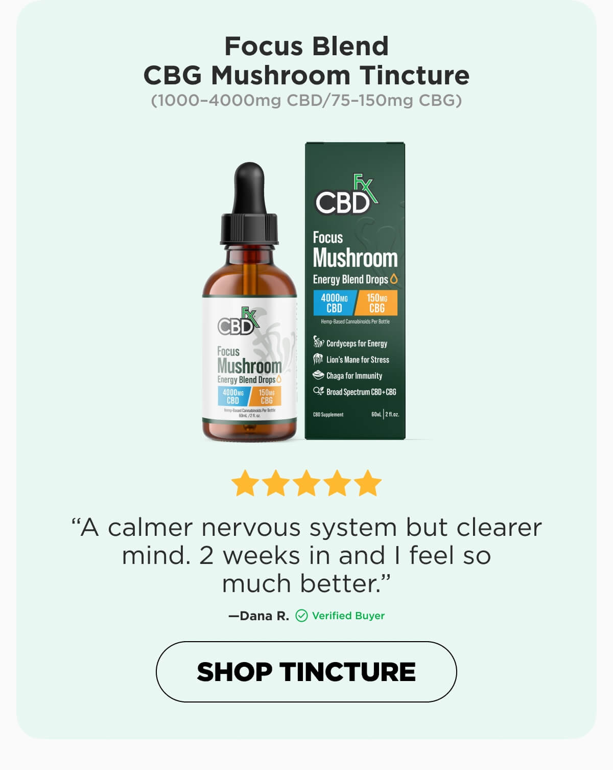 Focus Blend CBG Mushroom Tincture  (1000–4000mg CBD/75–150mg CBG)  ⭐⭐⭐⭐⭐ SUBTLE BUT INCREDIBLE “I've been using Focus Mushroom for one week. I'm no longer tired during the day and my sugar cravings are gone as long as I take this 2x daily. I'm also sleeping all night, possibly because I'm focused and functional all day, finally! I have zero adverse symptoms, shakiness, hyperactivity etc. Because I'm not snacking throughout the day anymore, I lost between 1 and 1 1/2 pounds this week. I've tried an arsenal of Broad Spectrum CBD products but there's no comparison and, going forward, this is the only one I'll be using.”—Barbara H. (Verified Buyer)  [SHOP NOW]