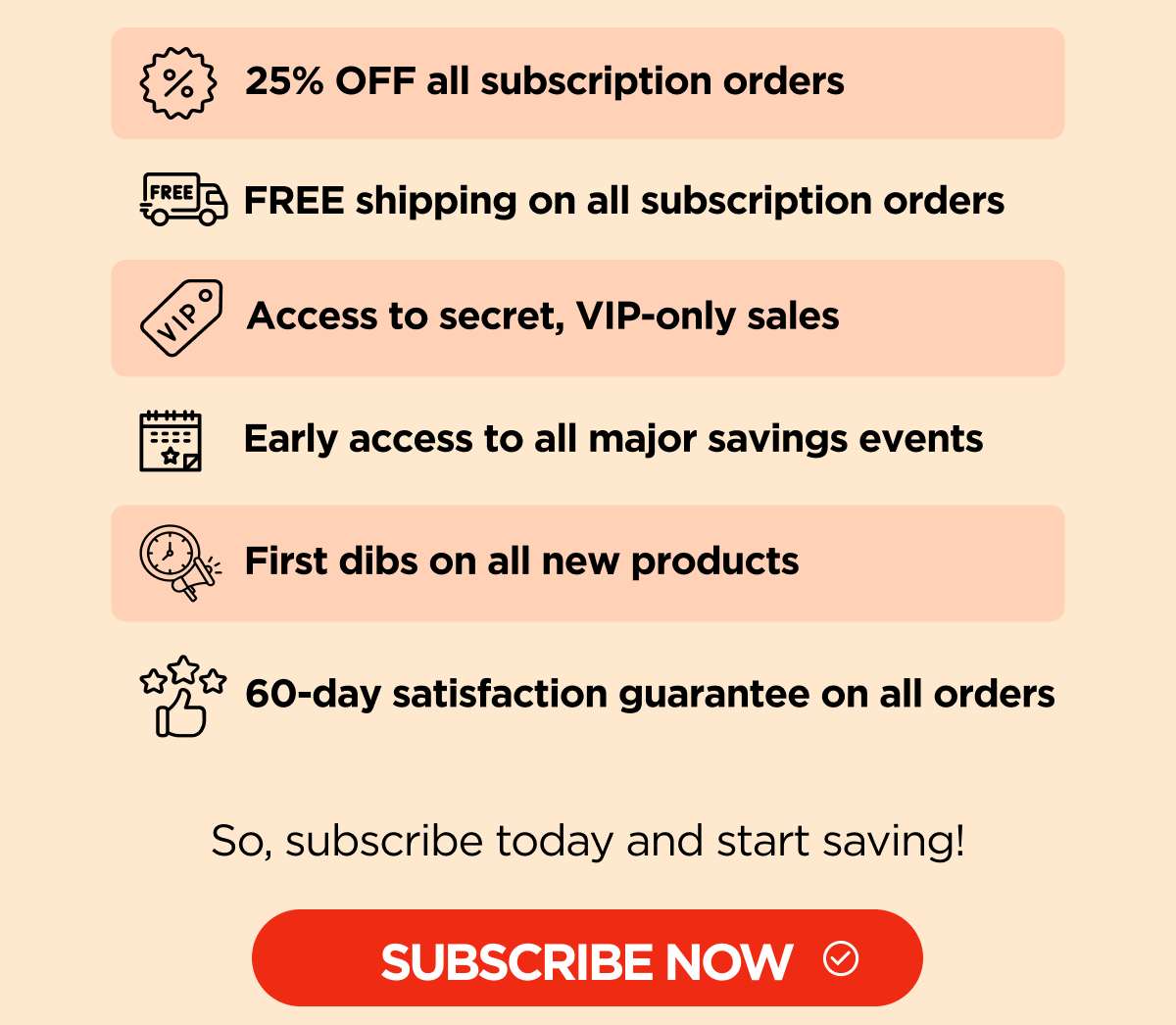 25% OFF all subscription orders FREE shipping on all subscription orders Access to secret, VIP-only sales Early access to all major savings events First dibs on all new products 60-day satisfaction guarantee on all orders  So, sign up today and start saving!