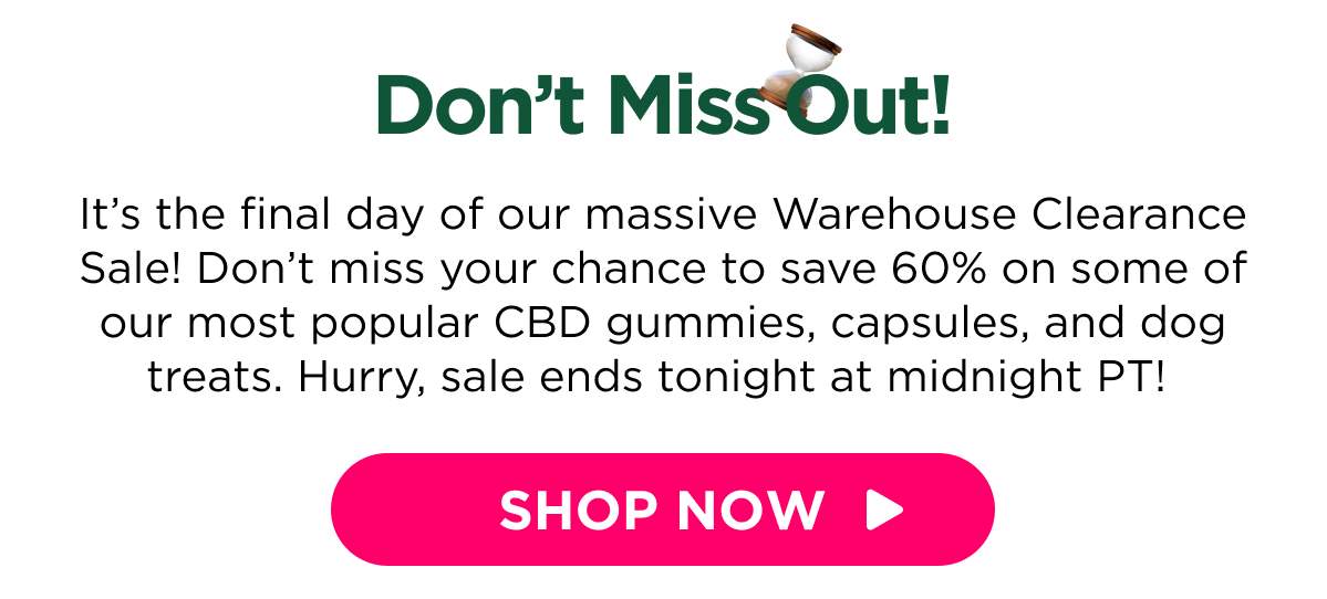 Don’t Miss Out! It’s the final day of our massive Warehouse Clearance Sale! Don’t miss your chance to save 60% on some of our most popular CBD gummies, capsules, and dog treats. Hurry, sale ends tonight at midnight PT!  [SHOP NOW]