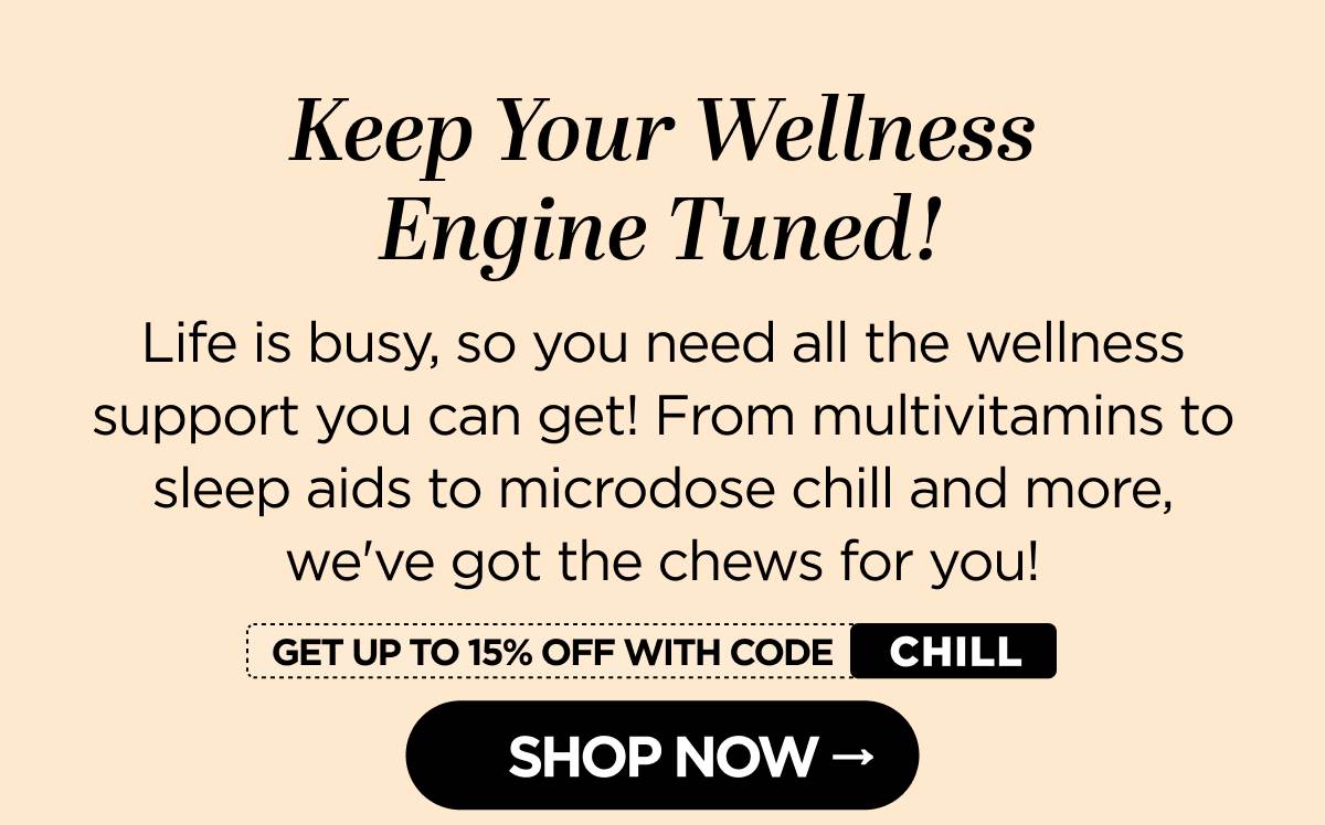 Keep Your Wellness Engine Tuned! Life is busy, so you need all the wellness support you can get! From multivitamins to sleep aids to microdose chill and more, we've got the chews for you! Get up to 15% OFF with code CHILL