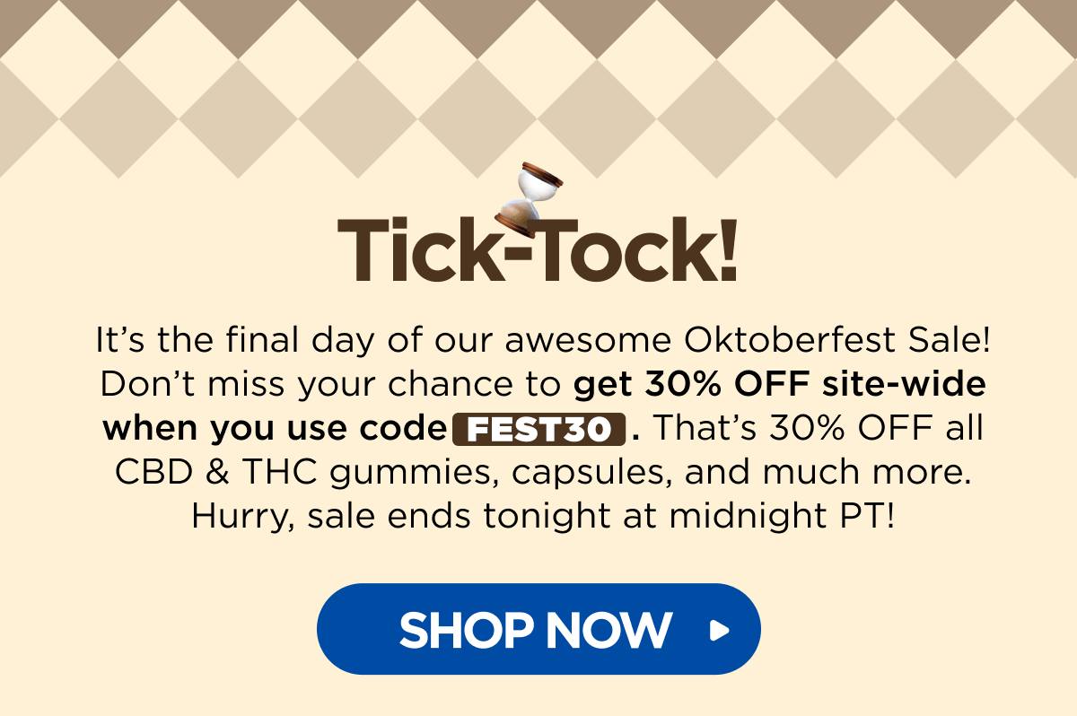 Tick-Tock! It’s the final day of our awesome Oktoberfest Sale! Don’t miss your chance to get 30% OFF site-wide when you use code FEST30. That’s 30% OFF all CBD & THC gummies, capsules, and much more. Hurry, sale ends tonight at midnight PT! [SHOP NOW]