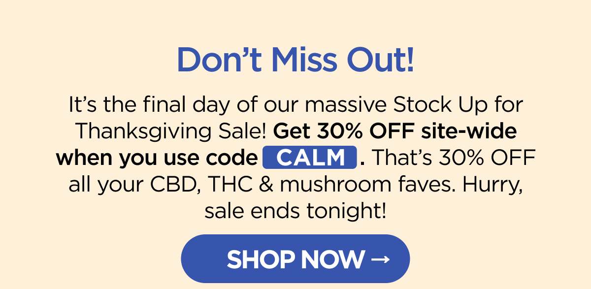 Don’t Miss Out! It’s the final day of our massive Stock Up for Thanksgiving Sale! Get 30% OFF site-wide when you use code CALM. That’s 30% OFF all your CBD, THC & mushroom faves. Hurry, sale ends tonight! [SHOP NOW]