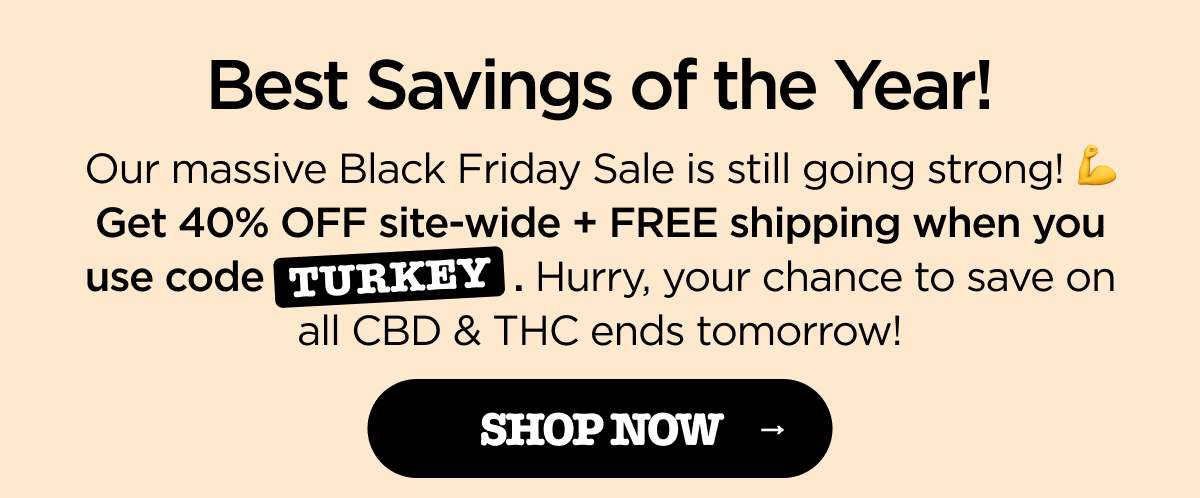 Best Savings of the Year! Our massive Black Friday Sale is still going strong! 💪 Get 40% OFF site-wide + FREE shipping when you use code TURKEY. Hurry, your chance to save on all CBD & THC ends tomorrow! [SHOP NOW]