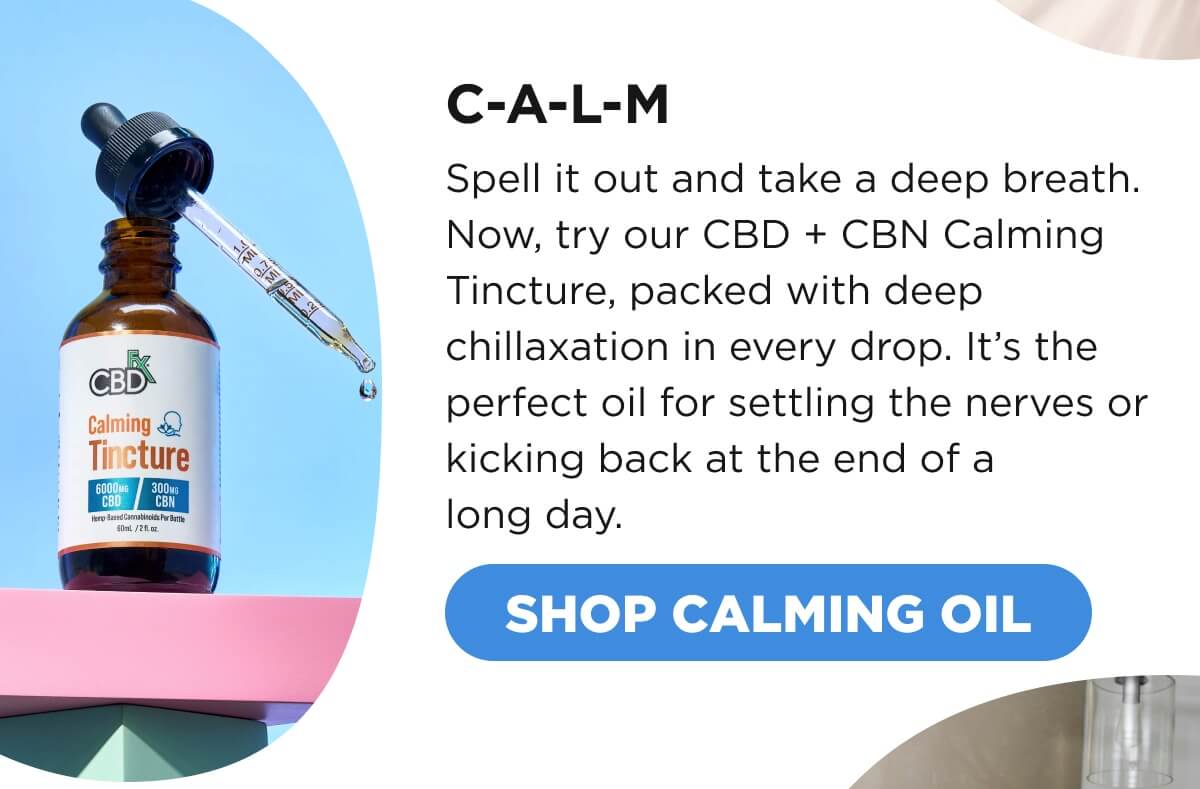C-A-L-M Spell it out and take a deep breath. Now, try our CBD + CBN Calming Tincture, packed with deep chillaxation in every drop. It’s the perfect oil for settling the nerves or kicking back at the end of a long day. [SHOP CALMING OIL]