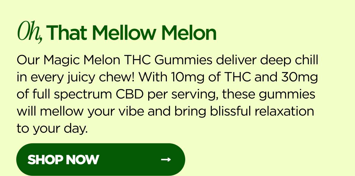 Oh, That Mellow Melon Our Magic Melon Delta-9 THC Gummies deliver deep delta-9 chill in every juicy chew! With 10mg of delta-9 THC and 30mg of full spectrum CBD per serving, these gummies will mellow your vibe and bring blissful relaxation to your day. [SHOP NOW]