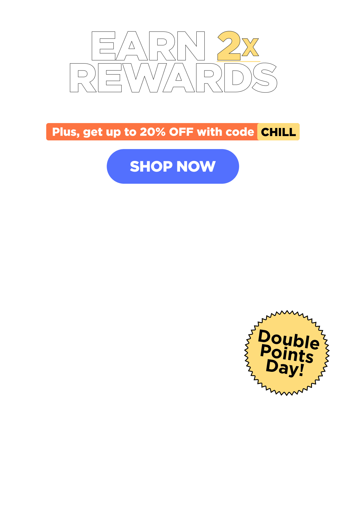 Earn 2x Rewards With Every Purchase! Plus, get up to 20% OFF with code CHILL! [SHOP NOW]