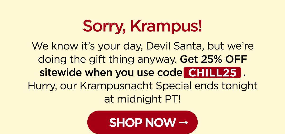 Sorry, Krampus! We know it’s your day, Devil Santa, but we’re doing the gift thing anyway. Get 25% OFF sitewide when you use code CHILL25. Hurry, our Krampusnacht Special ends tonight at midnight PT!