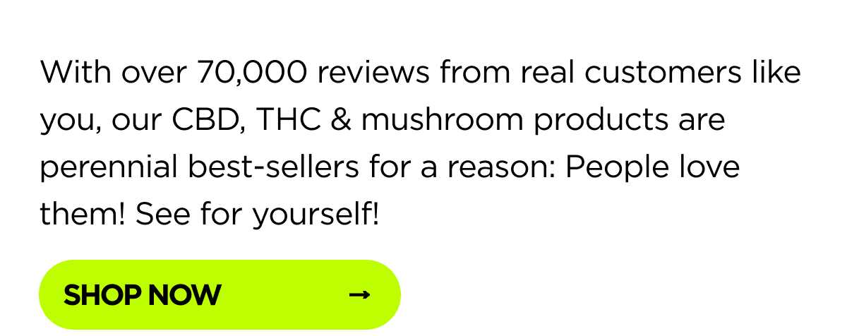 With over 70,000 reviews from real customers like you, our CBD, THC & mushroom products are perennial best-sellers for a reason: People love them! See for yourself!
