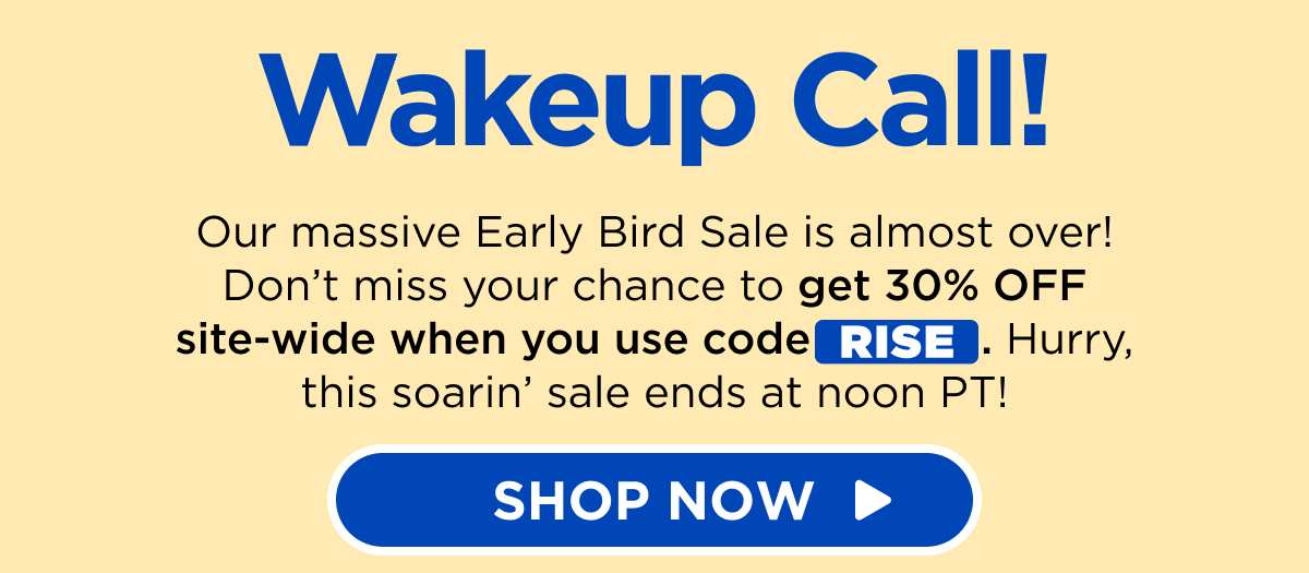 Wakeup Call! Our massive Early Bird Sale is almost over! Don’t miss your chance to get 30% OFF site-wide when you use code RISE. Hurry, this soarin’ sale ends at noon PT! [SHOP NOW]