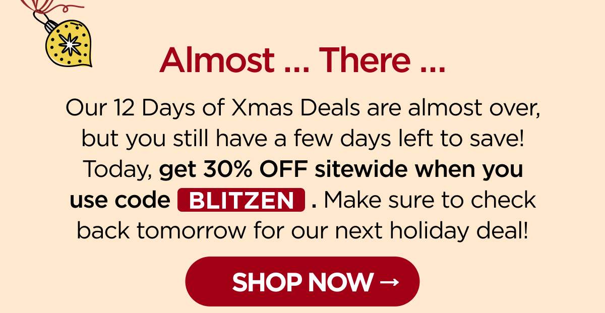 Almost … There … Our 12 Days of Xmas Deals are almost over, but you still have a few days left to save! Today, get 30% OFF sitewide when you use code BLITZEN. Make sure to check back tomorrow for our next holiday deal! [SHOP NOW]