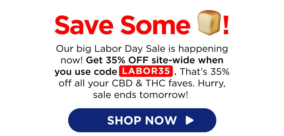 Save Some 🍞! Our big Labor Day Sale is happening now! Get 35% OFF site-wide when you use code LABOR35. That’s 35% off all your CBD & THC faves. Hurry, sale ends tomorrow!  [SHOP NOW]
