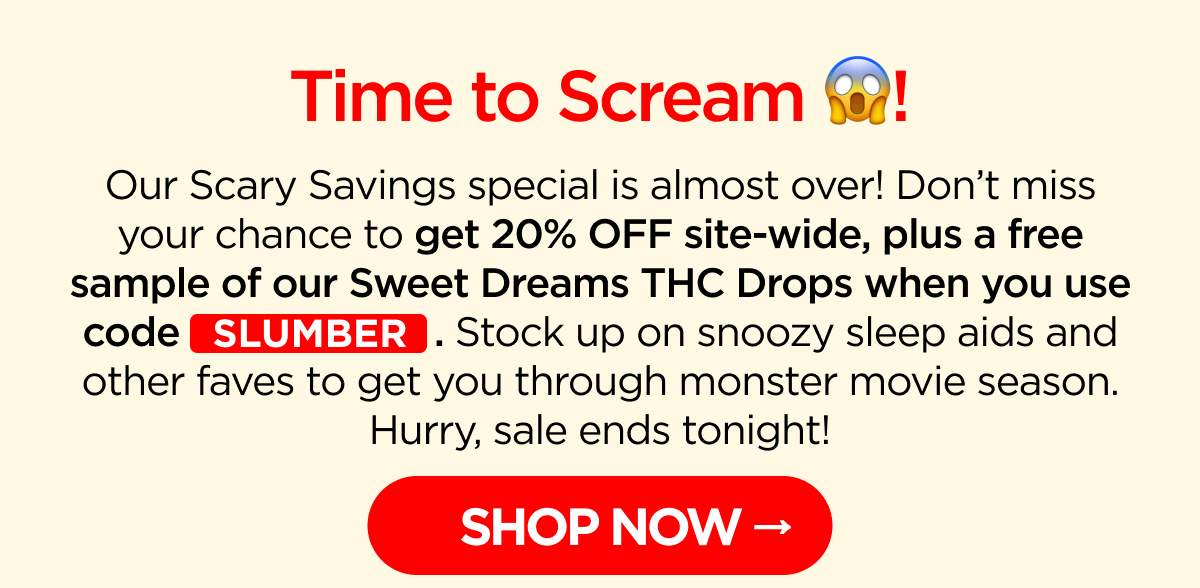 Time to Scream! Our Scary Savings special is almost over! Don’t miss your chance to get 20% OFF site-wide, plus a free sample of our Sweet Dreams THC Drops when you use code SLUMBER. Stock up on snoozy sleep aids and other faves to get you through monster movie season. Hurry, sale ends tonight!