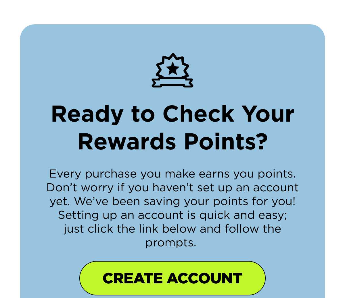 Ready to Check Your Rewards Points? Every purchase you make earns you points. Don’t worry if you haven’t set up an account yet. We’ve been saving your points for you! Setting up an account is quick and easy; just click the link below and follow the prompts. [CREATE ACCOUNT]