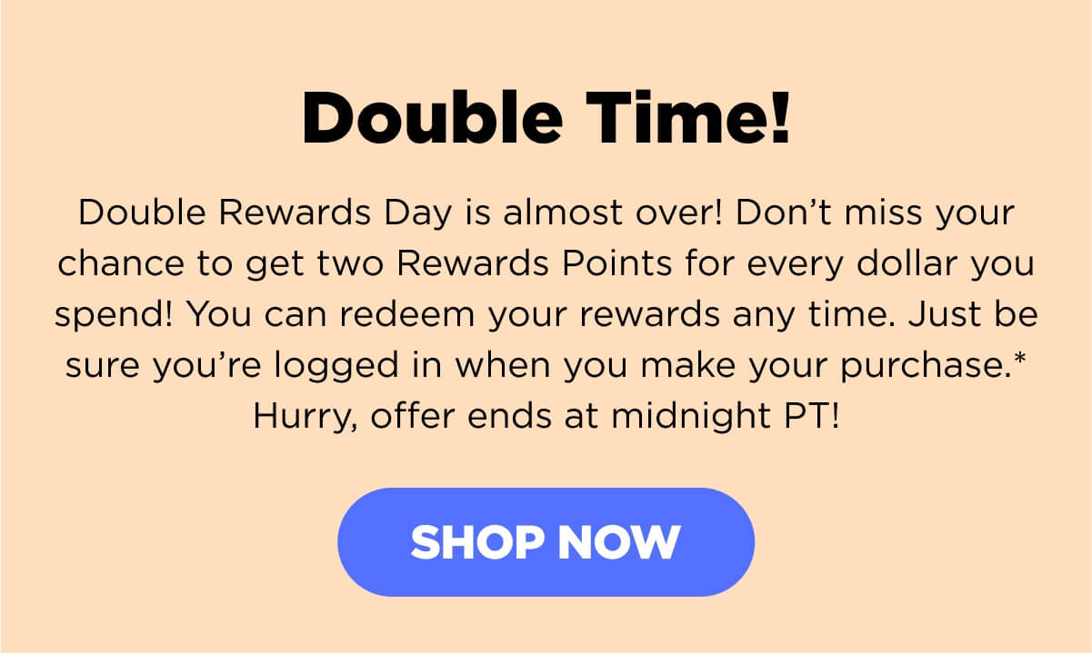 Double Time! Double Rewards Day is almost over! Don’t miss your chance to get two Rewards Points for every dollar you spend! You can redeem your rewards any time. Just be sure you’re logged in when you make your purchase.* Hurry, offer ends at midnight PT!  Remember, you earn points with all your purchases—including your first subscription purchase and every renewal purchase! Even if you haven’t yet signed up for our Rewards Program, you may already have points that are ready to redeem! Creating an account is free and easy—so, sign up now and grab those points! [SHOP NOW]