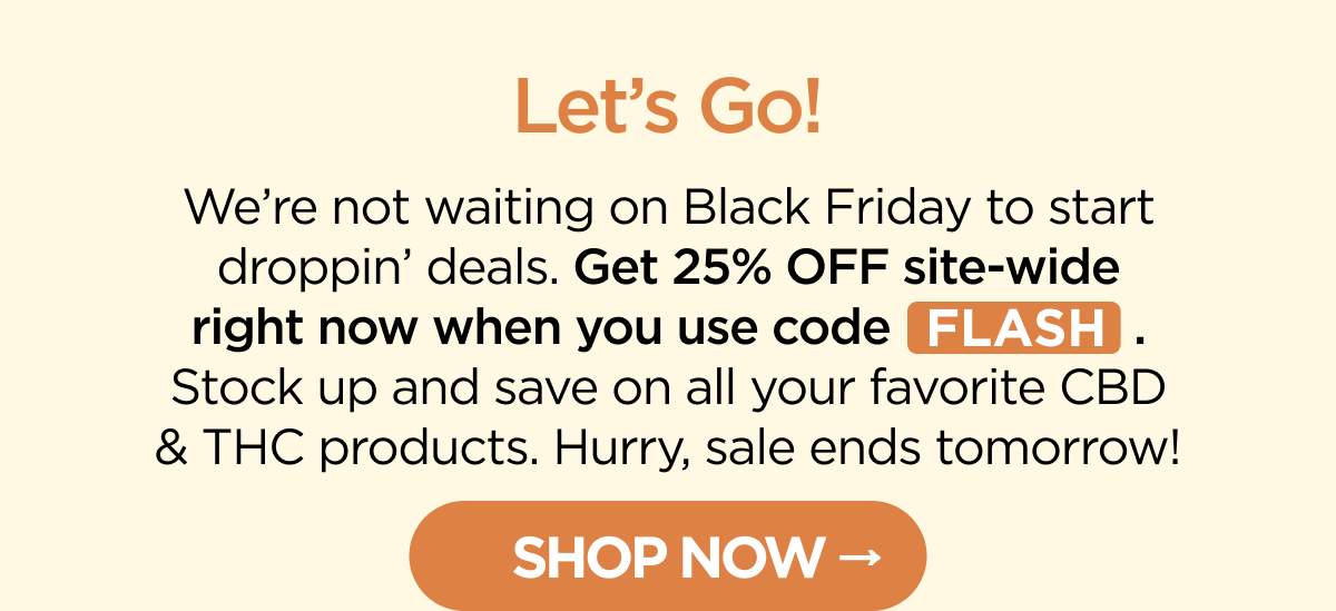 Let’s Go! We’re not waiting on Black Friday to start droppin’ deals. Get 25% OFF site-wide right now when you use code FLASH. Stock up and save on all your favorite CBD & THC products. Hurry, sale ends tomorrow! [SHOP NOW]