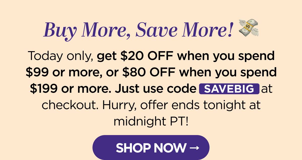 Buy More, Save More! Today only, get $20 OFF when you spend $99 or more, or $80 OFF when you spend $199 or more. Just use code SAVEBIG at checkout. Hurry, offer ends tonight at midnight PT!