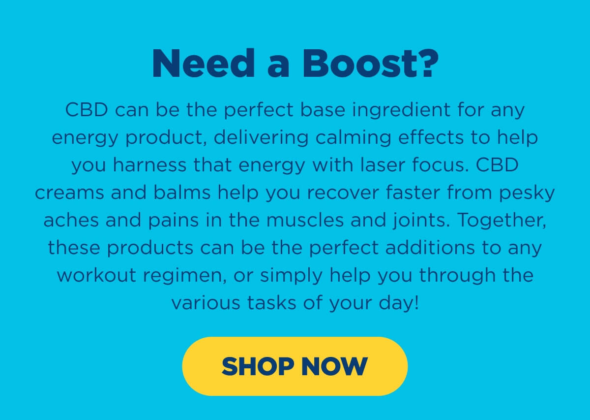Need a Boost? CBD can be the perfect base ingredient for any energy product, delivering calming effects to help you harness that energy with laser focus. CBD creams and balms help you recover faster from pesky aches and pains in the muscles and joints. Together, these products can be the perfect additions to any workout regimen, or simply help you through the various tasks of your day! [SHOP NOW]