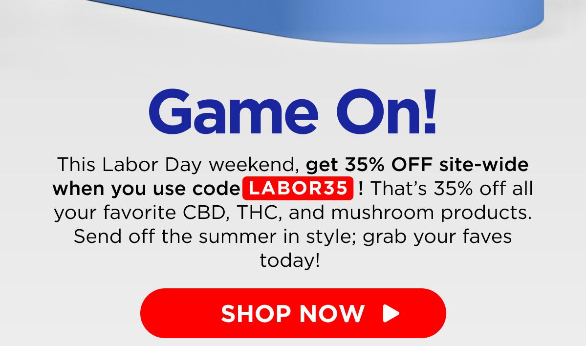 Game On! This Labor Day weekend, get 35% OFF site-wide when you use code LABOR35! That’s 35% off all your favorite CBD, THC, and mushroom products. Send off the summer in style; grab your faves today!  [SHOP NOW]