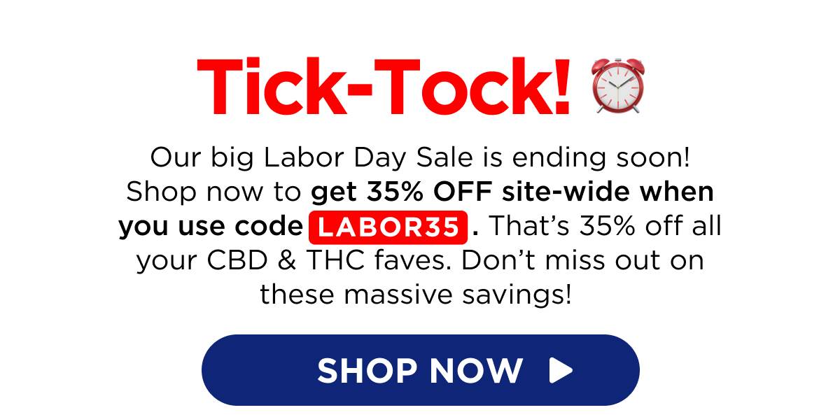 Tick-Tock! Our big Labor Day Sale is ending soon! Shop now to get 35% OFF site-wide when you use code LABOR35. That’s 35% off all your CBD & THC faves. Don’t miss out on these massive savings!  [SHOP NOW]