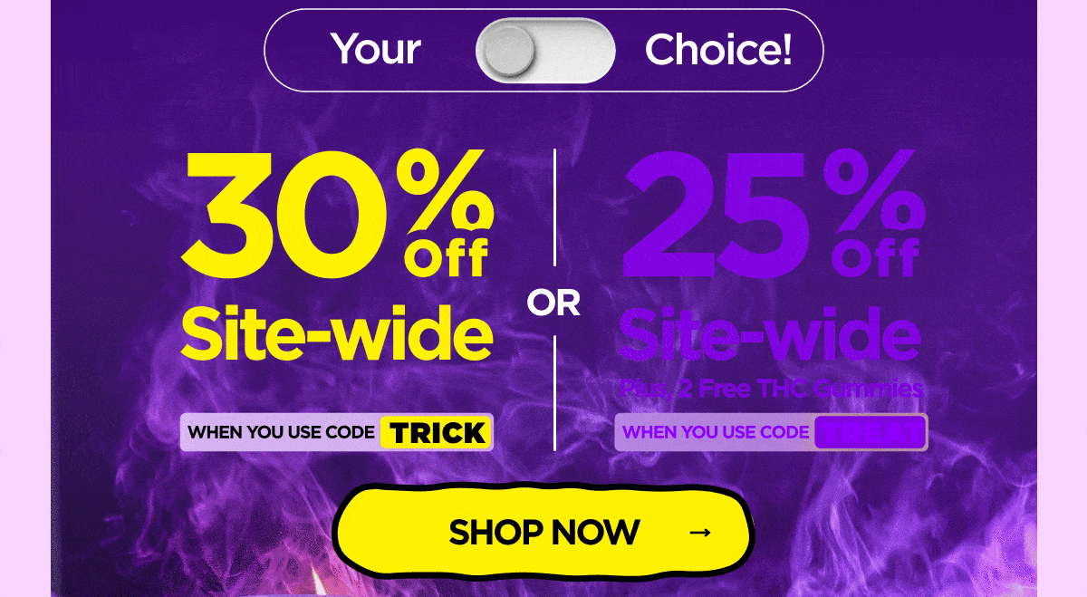 30% OFF Site-wide When you use code TRICK Or 25% OFF Site-wide Plus, 2 Free THC Gummies When you use code TREAT
