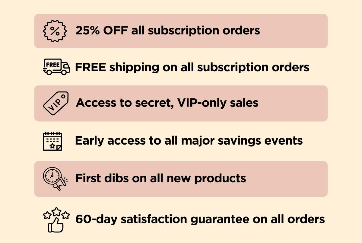 25% OFF all subscription orders FREE shipping on all subscription orders Access to secret, VIP-only sales Early access to all major savings events First dibs on all new products 60-day satisfaction guarantee on all orders