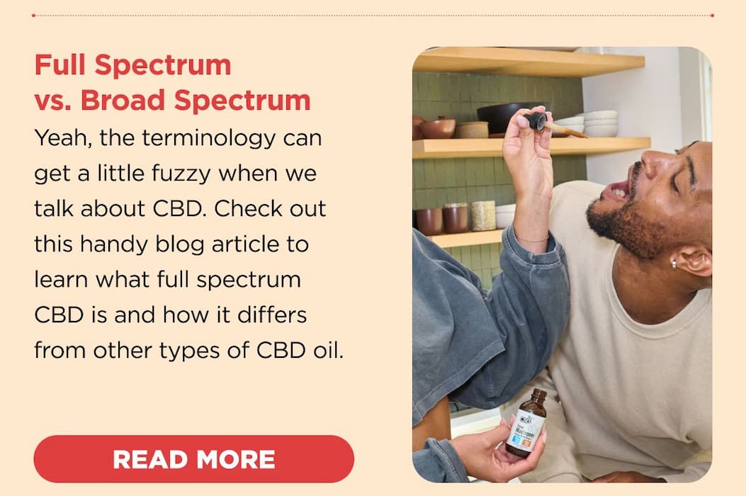 Full Spectrum vs. Broad Spectrum Yeah, the terminology can get a little fuzzy when we talk about CBD. Check out this handy blog article to learn what full spectrum CBD is and how it differs from other types of CBD oil. [READ MORE]