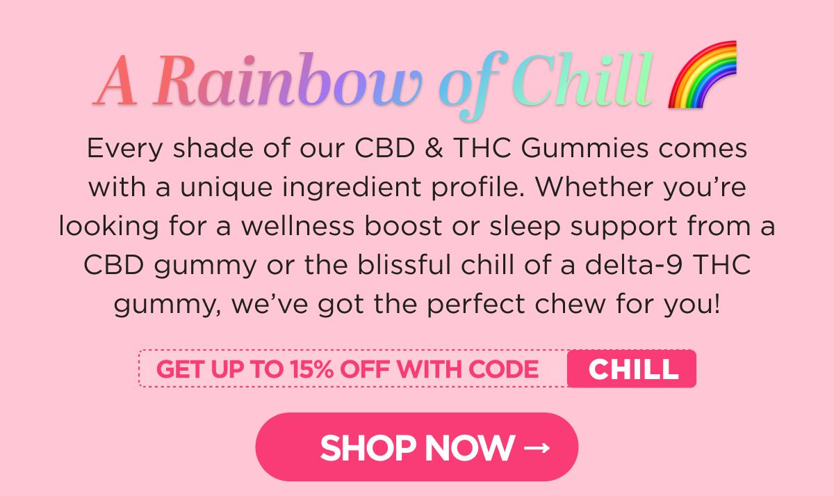 A Rainbow of Chill. Every shade of our CBD & THC Gummies comes with a unique ingredient profile. Whether you’re looking for a wellness boost or sleep support from a CBD gummy or the blissful chill of a delta-9 THC gummy, we’ve got the perfect chew for you!  Get up to 15% OFF with code CHILL