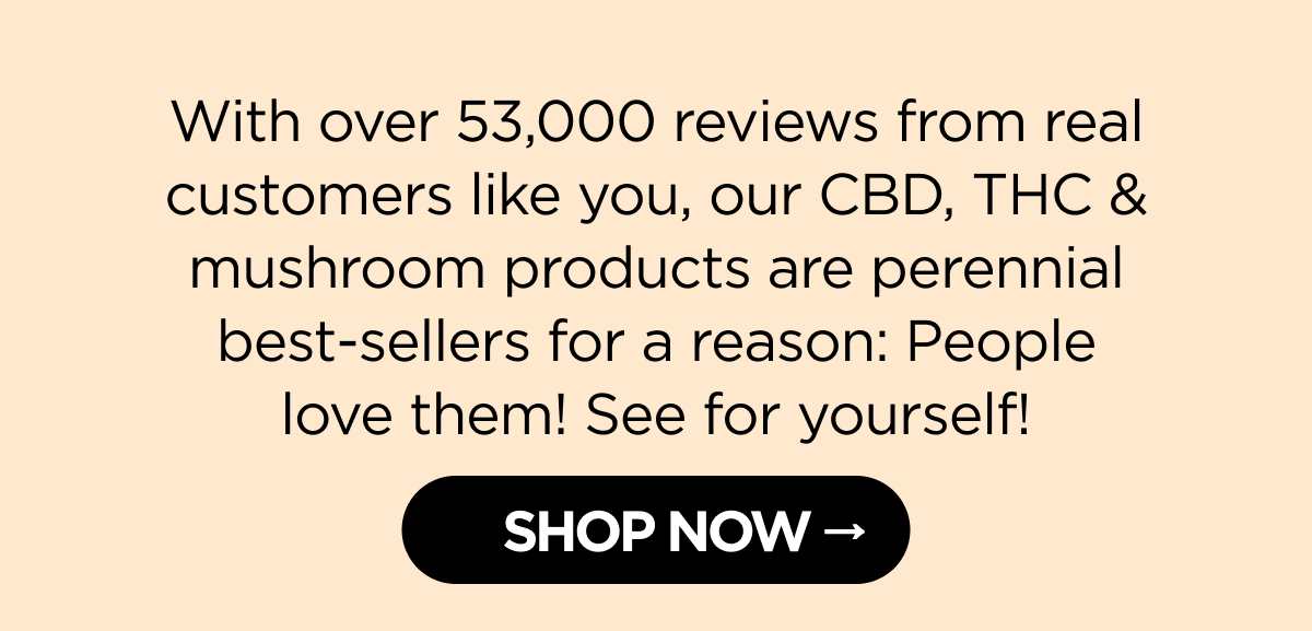 With over 53,000 reviews from real customers like you, our CBD, THC & mushroom products are perennial best-sellers for a reason: People love them! See for yourself!