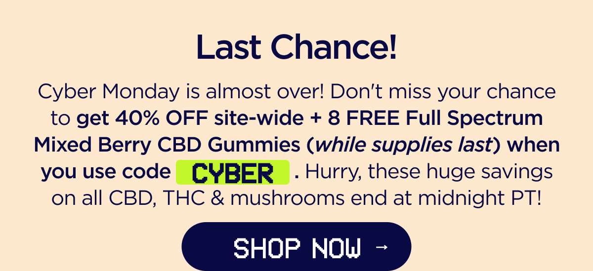 Last Chance! Cyber Monday is almost over! Don't miss your chance to get 40% OFF site-wide + a FREE 8-count Full Spectrum Mixed Berry CBD Gummies (while supplies last) when you use code CYBER. Hurry, these huge savings on all CBD, THC & mushrooms end at midnight PT! [SHOP NOW]