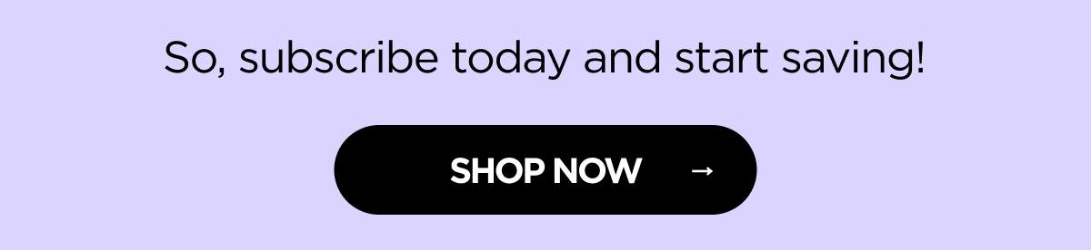 So, subscribe today and start saving! [SHOP NOW]