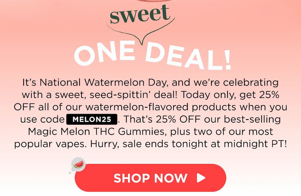 One Sweet Deal! It’s National Watermelon Day, and we’re celebrating with a sweet, seed-spittin’ deal! Today only, get 25% OFF all of our watermelon-flavored products when you use code MELON25. That’s 25% OFF our best-selling Magic Melon THC Gummies, plus two of our most popular vapes. Hurry, sale ends tonight at midnight PT! [SHOP NOW]