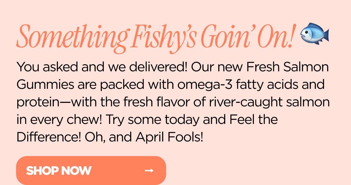Something Fishy's Goin' On! You asked and we delivered! Our new Fresh Salmon Gummies are packed with omega-3 fatty acids and protein—with the fresh flavor of river-caught salmon in every chew! Try some today and Feel the Difference! Oh, and April Fools!
