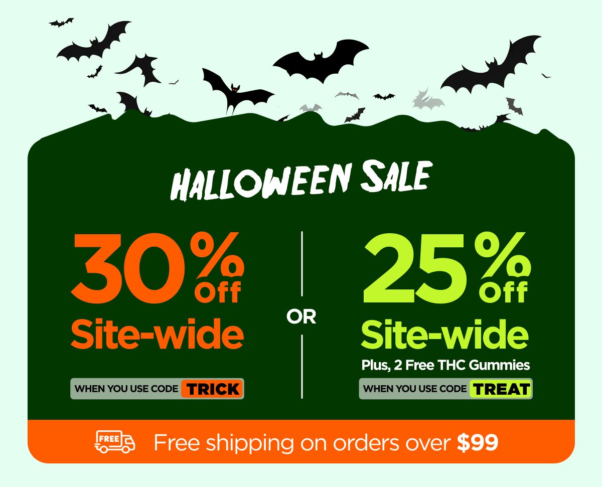 Halloween Sale  30% OFF Site-wide When you use code TRICK Or 25% OFF Site-wide Plus, 2 Free THC Gummies When you use code TREAT Halloween Sale  30% OFF Site-wide When you use code TRICK Or 25% OFF Site-wide Plus, 2 Free THC Gummies When you use code TREAT