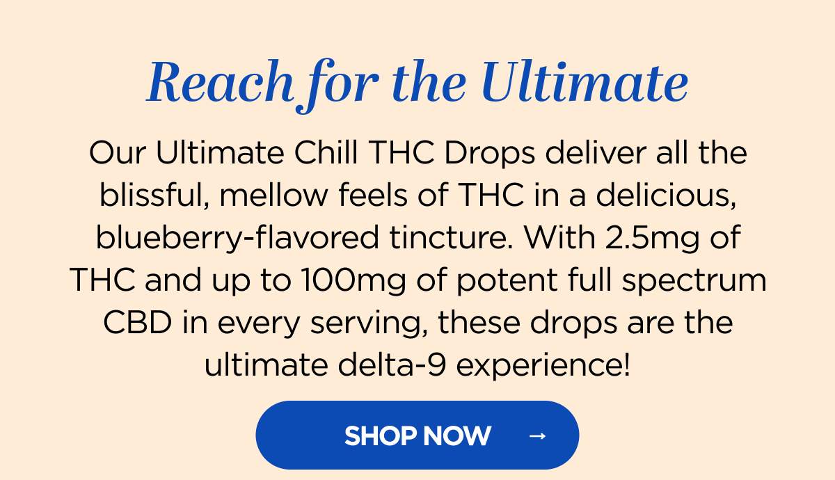 Reach for the Ultimate! Our Ultimate Chill THC Drops deliver all the blissful, mellow feels of THC in a delicious, blueberry-flavored tincture. With 2.5mg of THC and up to 100mg of potent full spectrum CBD in every serving, these drops are the ultimate delta-9 experience!