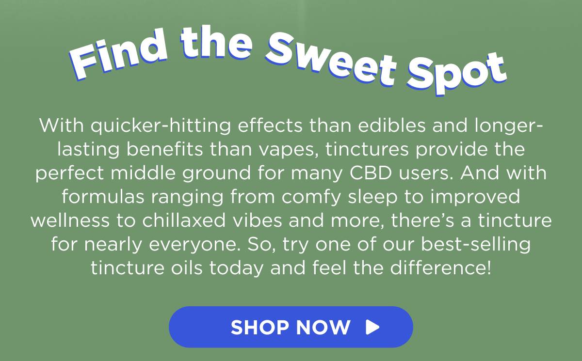 Find the Sweet Spot With quicker-hitting effects than edibles and longer-lasting benefits than vapes, tinctures provide the perfect middle ground for many CBD users. And with formulas ranging from comfy sleep to improved wellness to chillaxed vibes and more, there’s a tincture for nearly everyone. So, try one of our best-selling tincture oils today and feel the difference! [SHOP NOW]