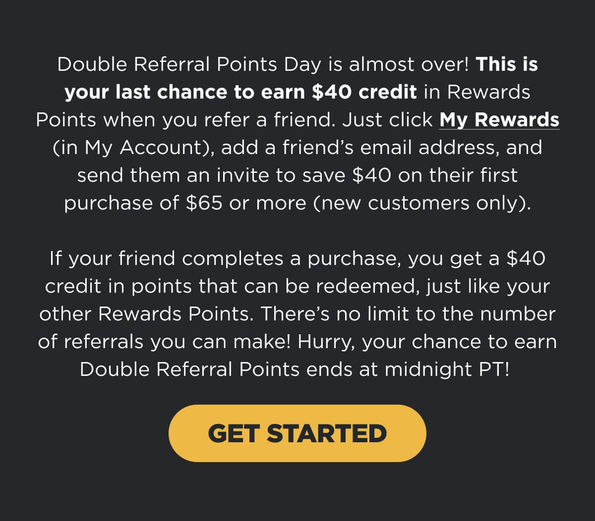 Double Referral Points Day is almost over! This is your last chance to earn $40 credit in Rewards Points when you refer a friend. Just click My Rewards (in My Account), add a friend’s email address, and send them an invite to save $40 on their first purchase of $65 or more (new customers only). If your friend completes a purchase, you get a $40 credit in points that can be redeemed, just like your other Rewards Points. There’s no limit to the number of referrals you can make! Hurry, your chance to earn Double Referral Points ends at midnight PT!  [GET STARTED]