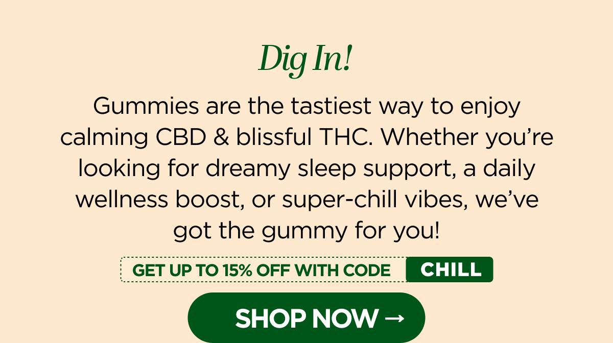 Dig In! Gummies are the tastiest way to enjoy calming CBD & blissful THC. Whether you're looking for dreamy sleep support, a daily wellness boost, or super-chill vibes, we've got the gummy for you!  Get up to 15% OFF with code CHILL! [SHOP NOW]
