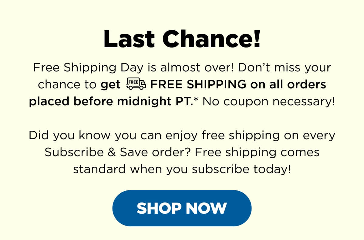 Last Chance! Free Shipping Day is almost over! Don’t miss your chance to get FREE SHIPPING on all orders placed before midnight PT.* No coupon necessary!  Did you know you can enjoy free shipping on every Subscribe & Save order? Free shipping comes standard when you subscribe today! [SHOP NOW]