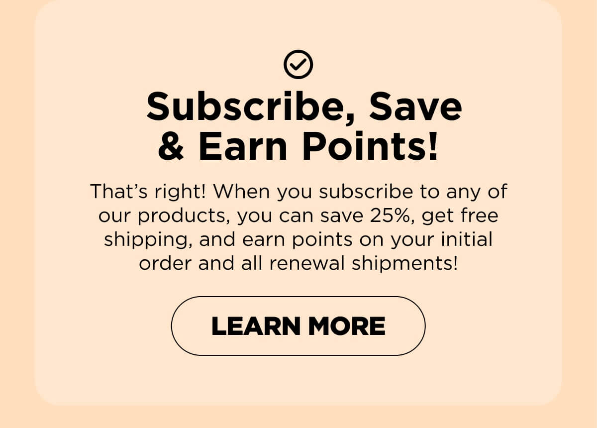 Subscribe, Save & Earn Points! That’s right! When you subscribe to any of our products, you can save 25%, get free shipping, and earn points on your initial order and all renewal shipments!