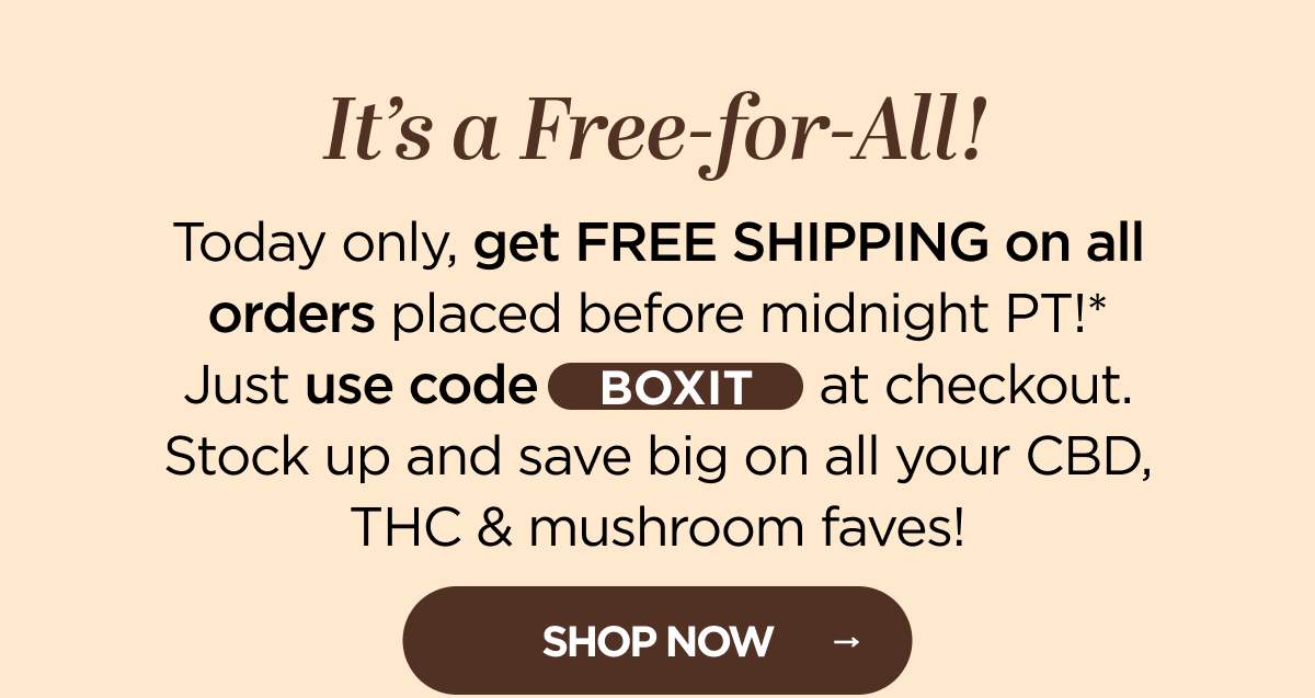 It's a Free-for-All! Today only, get FREE SHIPPING on all orders placed before midnight PT!* Just use code BOXIT at checkout. Stock up and save big on all your CBD, THC & mushroom faves!